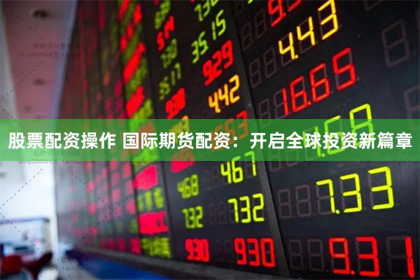 股票配资操作 国际期货配资：开启全球投资新篇章