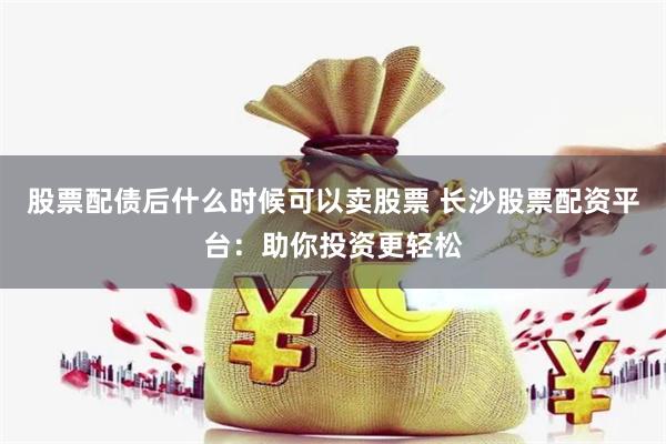 股票配债后什么时候可以卖股票 长沙股票配资平台：助你投资更轻松