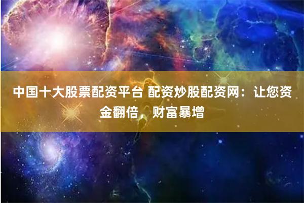 中国十大股票配资平台 配资炒股配资网：让您资金翻倍，财富暴增